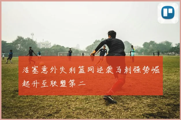 活塞意外失利篮网逆袭马刺强势崛起升至联盟第二