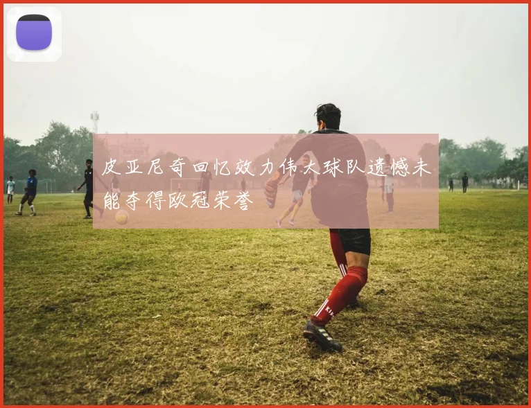 皮亚尼奇回忆效力伟大球队遗憾未能夺得欧冠荣誉
