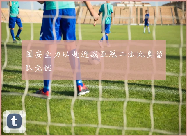 国安全力以赴迎战亚冠二法比奥留队无忧
