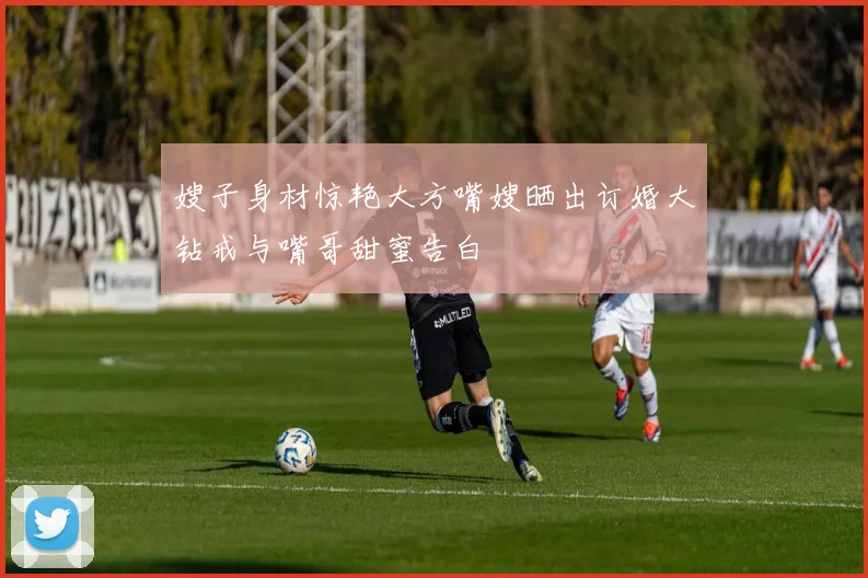 嫂子身材惊艳大方嘴嫂晒出订婚大钻戒与嘴哥甜蜜告白