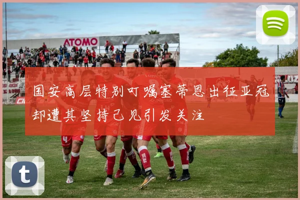 国安高层特别叮嘱塞蒂恩出征亚冠却遭其坚持己见引发关注