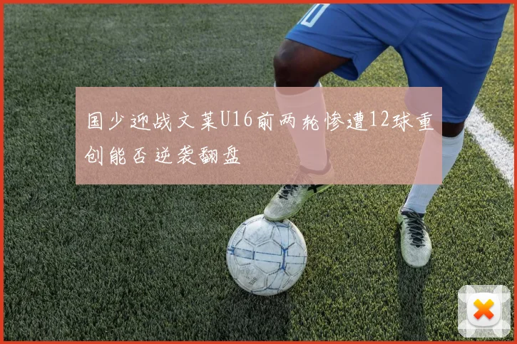 国少迎战文莱U16前两轮惨遭12球重创能否逆袭翻盘