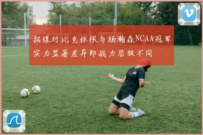拓媒对比克林根与杨瀚森NCAA冠军实力显著差异即战力层级不同