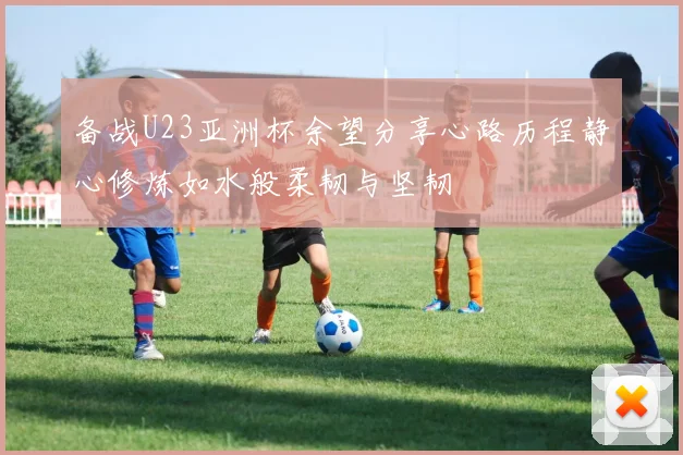 备战U23亚洲杯余望分享心路历程静心修炼如水般柔韧与坚韧