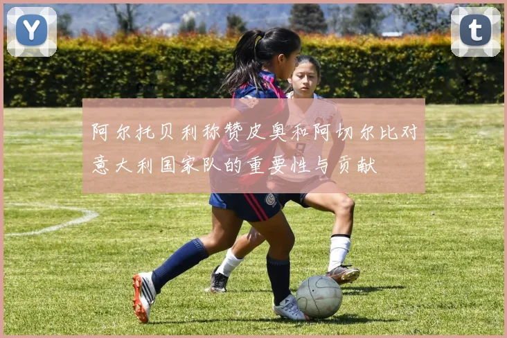 阿尔托贝利称赞皮奥和阿切尔比对意大利国家队的重要性与贡献