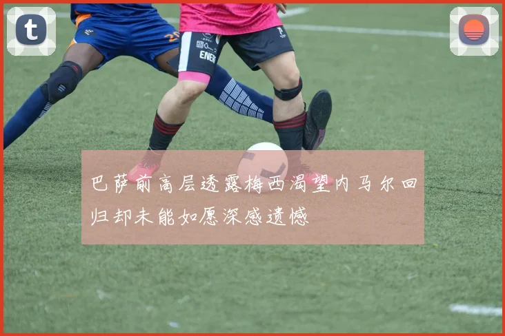 巴萨前高层透露梅西渴望内马尔回归却未能如愿深感遗憾