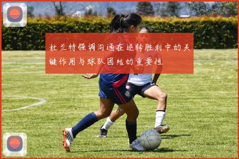 杜兰特强调沟通在逆转胜利中的关键作用与球队团结的重要性