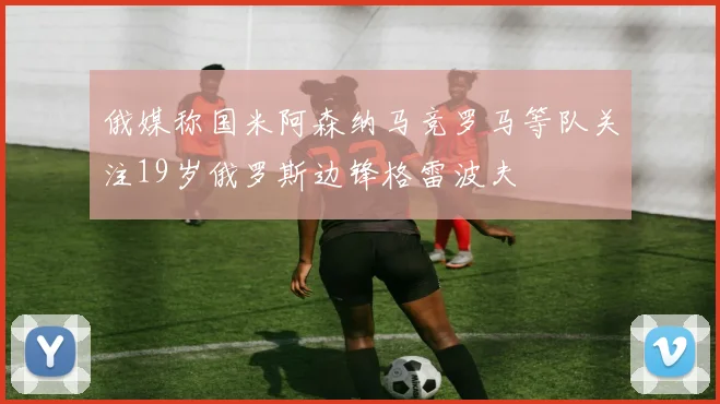 俄媒称国米阿森纳马竞罗马等队关注19岁俄罗斯边锋格雷波夫