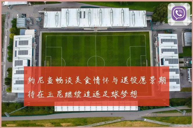 约尼查畅谈美食情怀与退役愿景期待在玉昆继续追逐足球梦想