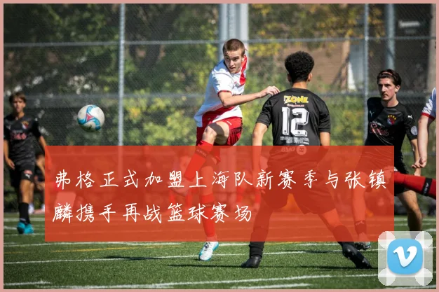 弗格正式加盟上海队新赛季与张镇麟携手再战篮球赛场