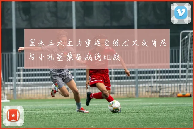 国米三大主力重返合练尤文麦肯尼与小孔塞桑备战德比战