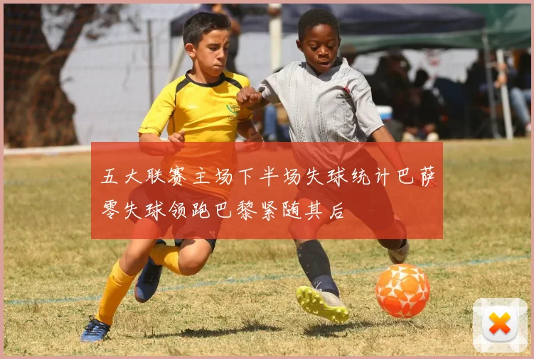 五大联赛主场下半场失球统计巴萨零失球领跑巴黎紧随其后