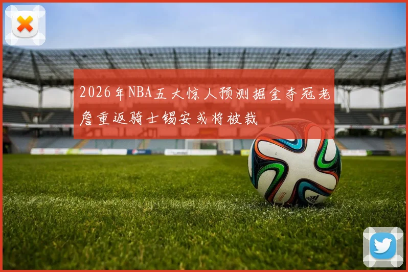 2026年NBA五大惊人预测掘金夺冠老詹重返骑士锡安或将被裁