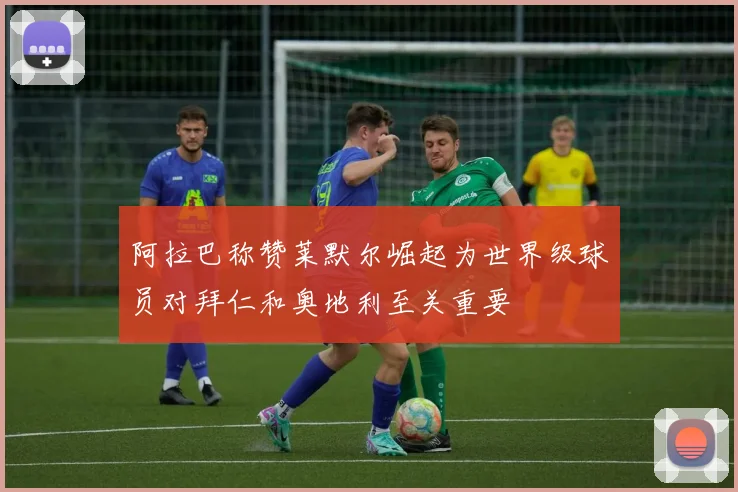 阿拉巴称赞莱默尔崛起为世界级球员对拜仁和奥地利至关重要