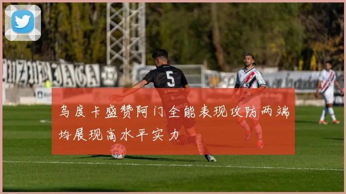 乌度卡盛赞阿门全能表现攻防两端均展现高水平实力