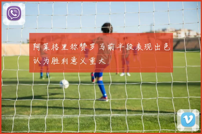 阿莱格里称赞罗马前半段表现出色认为胜利意义重大