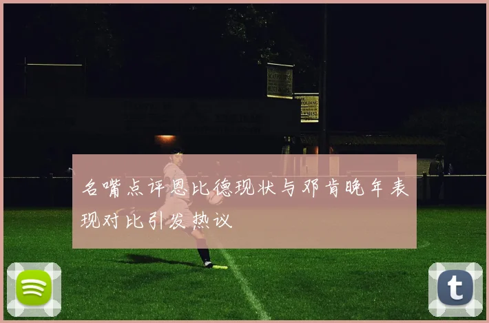 名嘴点评恩比德现状与邓肯晚年表现对比引发热议