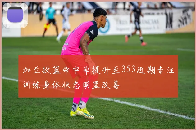 加兰投篮命中率提升至353近期专注训练身体状态明显改善