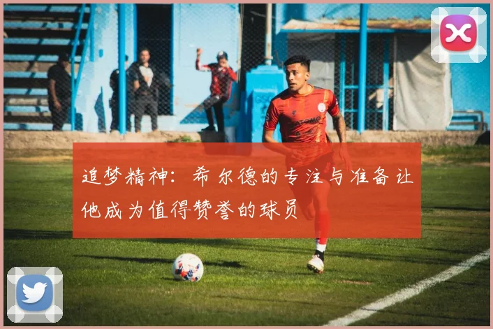 追梦精神：希尔德的专注与准备让他成为值得赞誉的球员