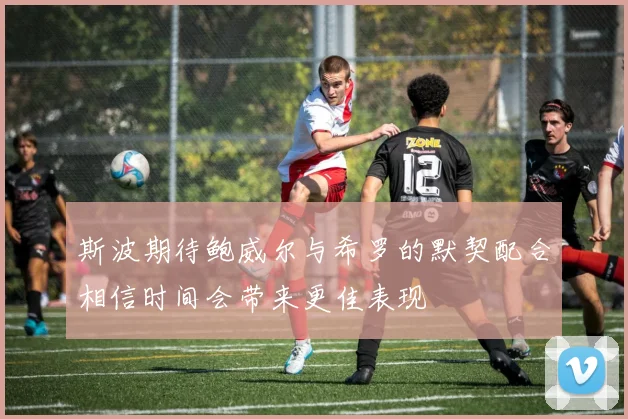 斯波期待鲍威尔与希罗的默契配合相信时间会带来更佳表现