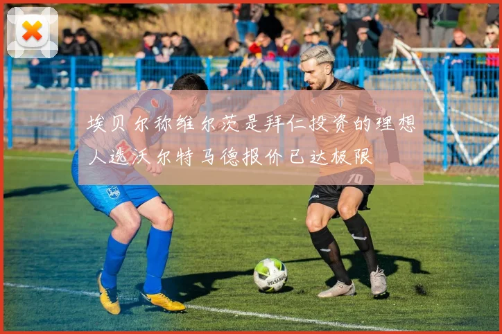 埃贝尔称维尔茨是拜仁投资的理想人选沃尔特马德报价已达极限