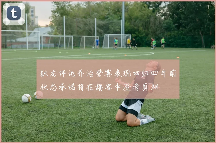狄龙评论乔治禁赛表现回归四年前状态承诺将在播客中澄清真相