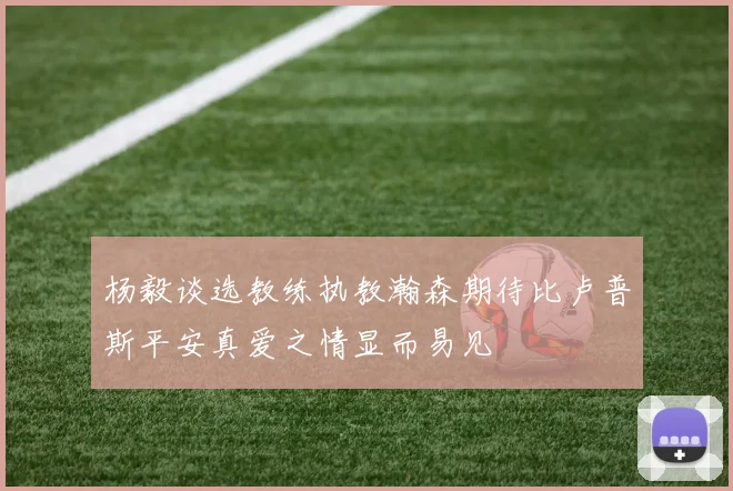 杨毅谈选教练执教瀚森期待比卢普斯平安真爱之情显而易见
