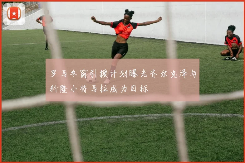 罗马冬窗引援计划曝光齐尔克泽与科隆小将马拉成为目标