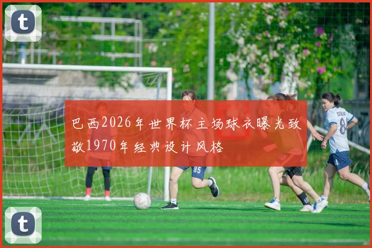 巴西2026年世界杯主场球衣曝光致敬1970年经典设计风格