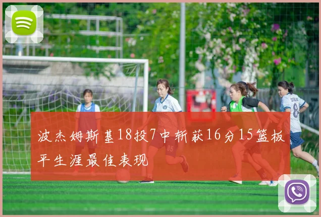 波杰姆斯基18投7中斩获16分15篮板平生涯最佳表现