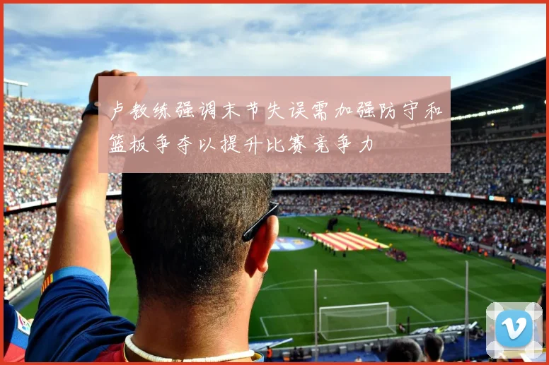 卢教练强调末节失误需加强防守和篮板争夺以提升比赛竞争力