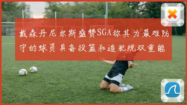 戴森丹尼尔斯盛赞SGA称其为最难防守的球员具备投篮和造犯规双重能力