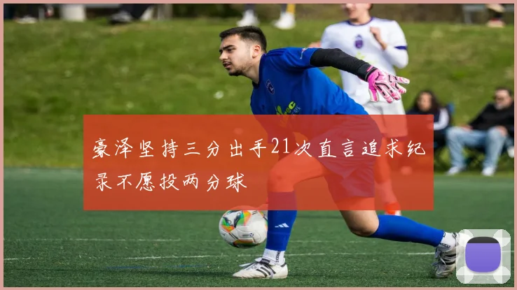 豪泽坚持三分出手21次直言追求纪录不愿投两分球