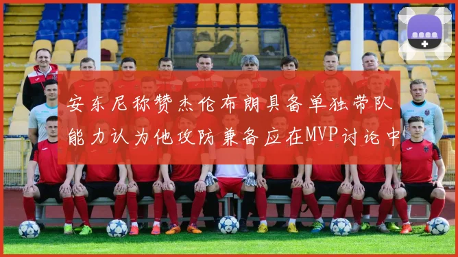 安东尼称赞杰伦布朗具备单独带队能力认为他攻防兼备应在MVP讨论中占有一席之地