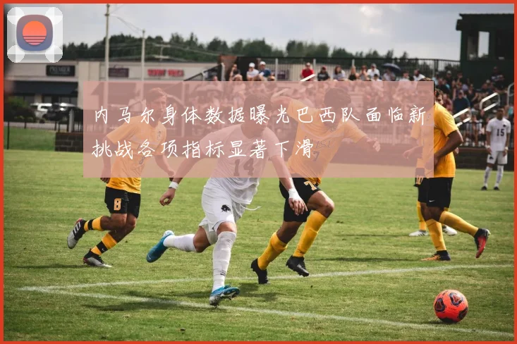 内马尔身体数据曝光巴西队面临新挑战各项指标显著下滑