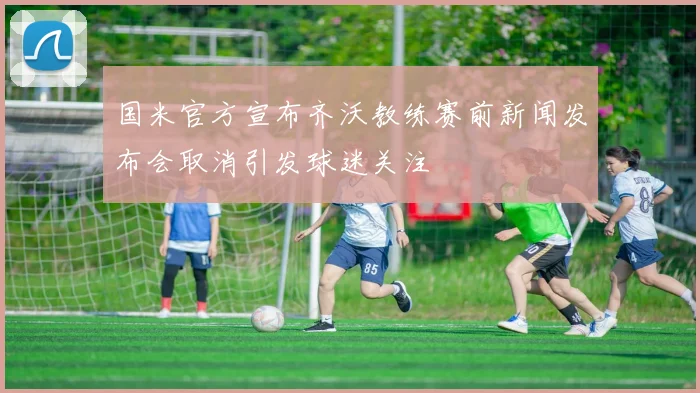 国米官方宣布齐沃教练赛前新闻发布会取消引发球迷关注