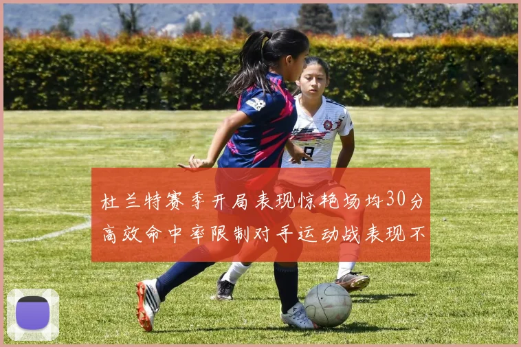 杜兰特赛季开局表现惊艳场均30分高效命中率限制对手运动战表现不佳