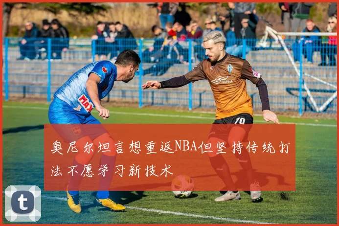 奥尼尔坦言想重返NBA但坚持传统打法不愿学习新技术