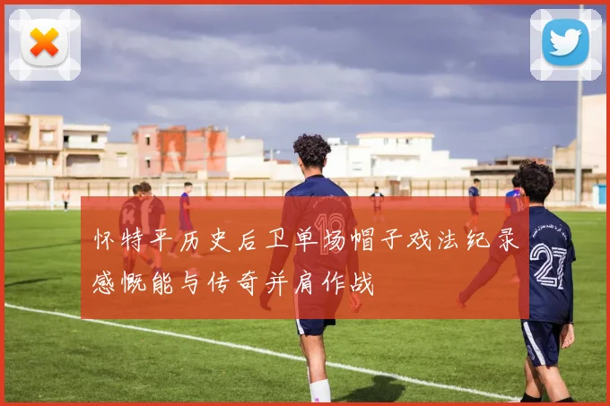 怀特平历史后卫单场帽子戏法纪录感慨能与传奇并肩作战